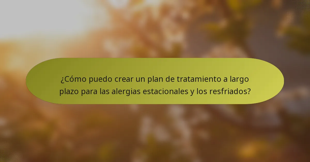 ¿Cómo puedo crear un plan de tratamiento a largo plazo para las alergias estacionales y los resfriados?